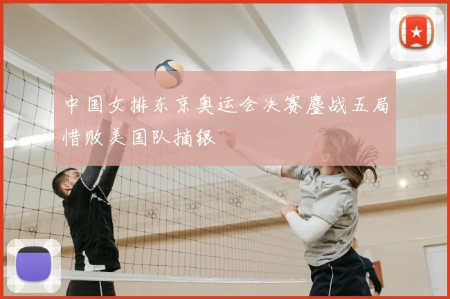 中国女排东京奥运会决赛鏖战五局惜败美国队摘银