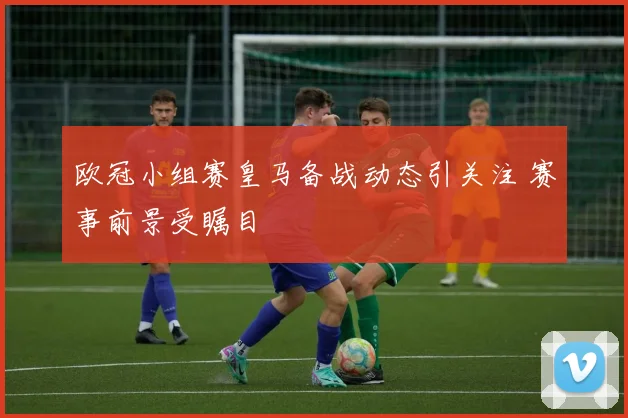 欧冠小组赛皇马备战动态引关注 赛事前景受瞩目