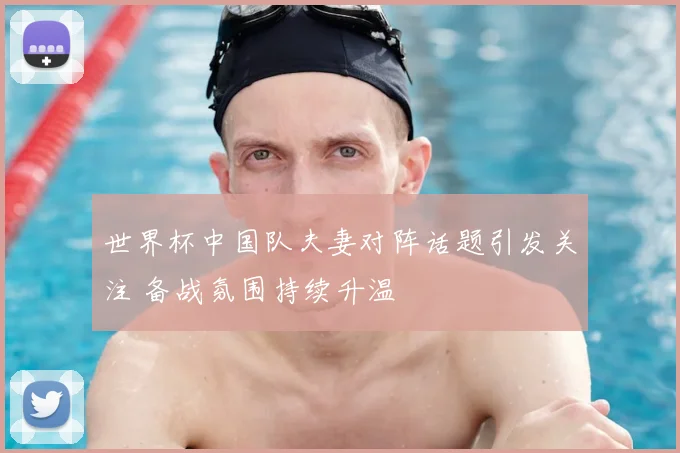 世界杯中国队夫妻对阵话题引发关注 备战氛围持续升温