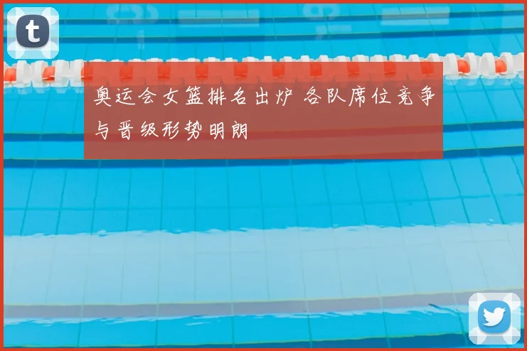 奥运会女篮排名出炉 各队席位竞争与晋级形势明朗