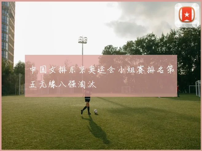 中国女排东京奥运会小组赛排名第五无缘八强淘汰