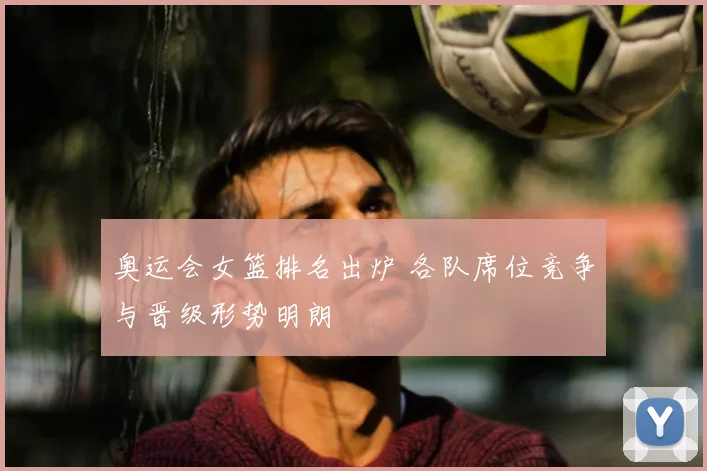 奥运会女篮排名出炉 各队席位竞争与晋级形势明朗