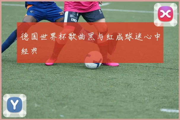 德国世界杯歌曲黑与红成球迷心中经典
