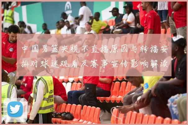中国男篮央视不直播原因与转播安排对球迷观看及赛事宣传影响解读