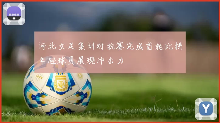 河北女足集训对抗赛完成首轮比拼年轻球员展现冲击力