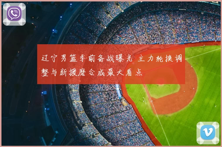 辽宁男篮季前备战曝光 主力轮换调整与新援磨合成最大看点