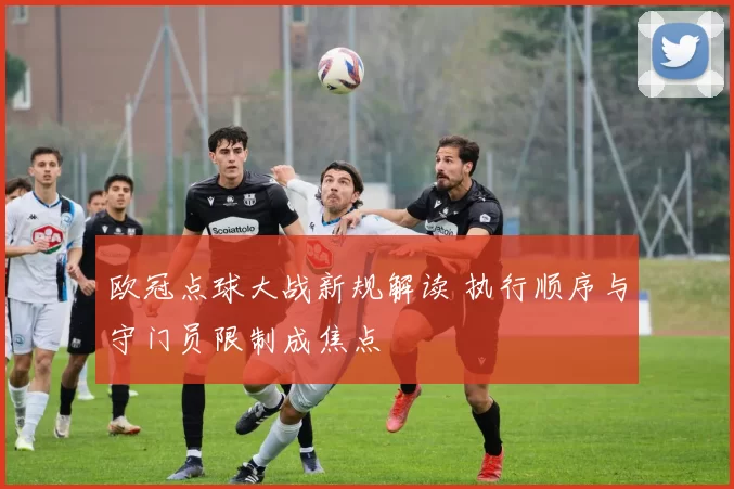 欧冠点球大战新规解读 执行顺序与守门员限制成焦点