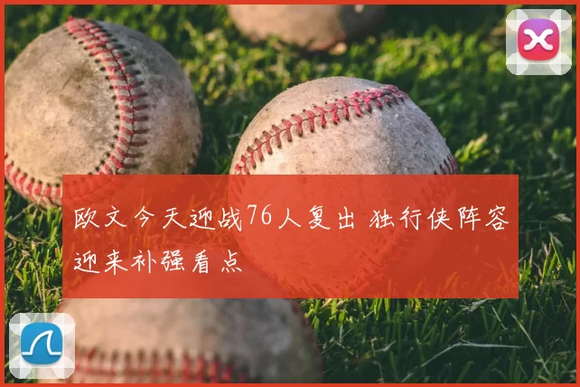 欧文今天迎战76人复出 独行侠阵容迎来补强看点