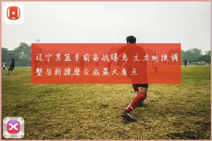 辽宁男篮季前备战曝光 主力轮换调整与新援磨合成最大看点