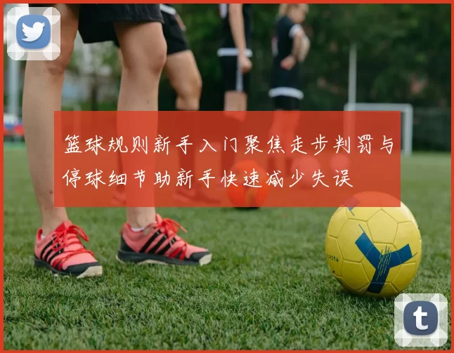 篮球规则新手入门聚焦走步判罚与停球细节助新手快速减少失误