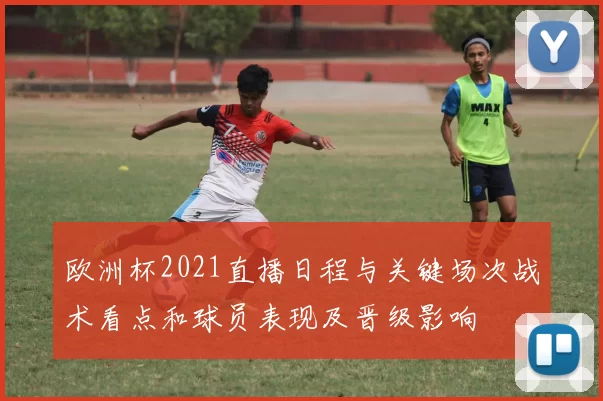 欧洲杯2021直播日程与关键场次战术看点和球员表现及晋级影响