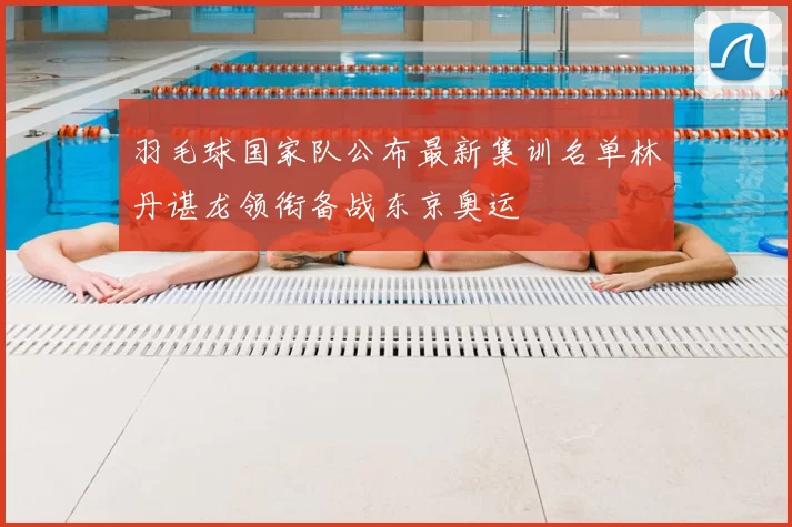 羽毛球国家队公布最新集训名单林丹谌龙领衔备战东京奥运