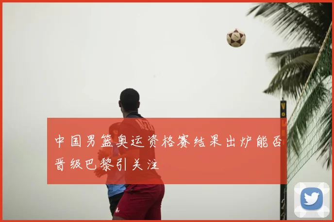 中国男篮奥运资格赛结果出炉能否晋级巴黎引关注