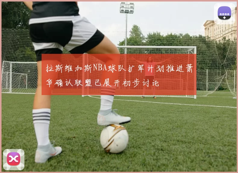 拉斯维加斯NBA球队扩军计划推进萧华确认联盟已展开初步讨论