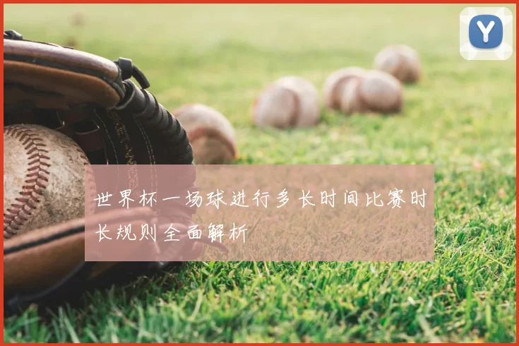 世界杯一场球进行多长时间比赛时长规则全面解析