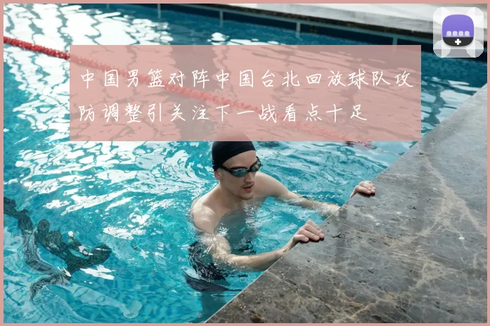 中国男篮对阵中国台北回放球队攻防调整引关注下一战看点十足