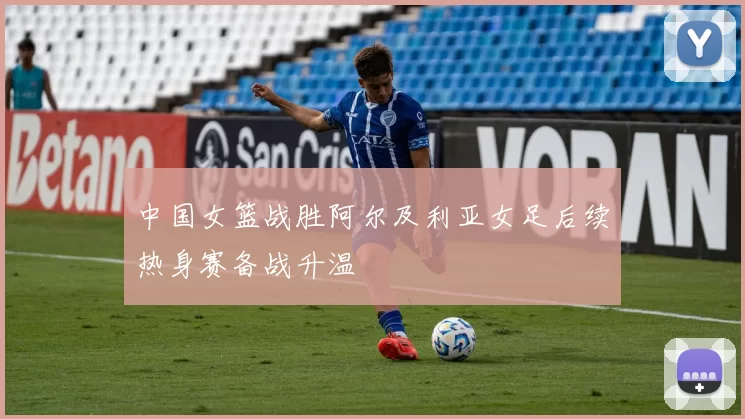 中国女篮战胜阿尔及利亚女足后续热身赛备战升温