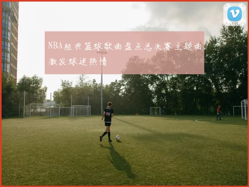 NBA经典篮球歌曲盘点总决赛主题曲激发球迷热情