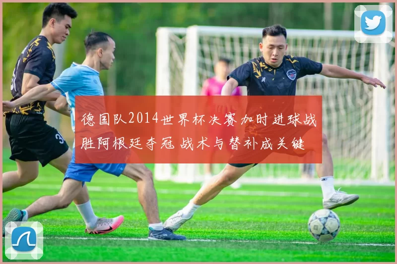 德国队2014世界杯决赛加时进球战胜阿根廷夺冠 战术与替补成关键