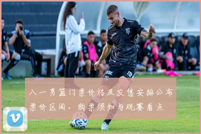 八一男篮门票价格及发售安排公布票价区间、购票须知与观赛看点