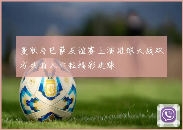 曼联与巴萨友谊赛上演进球大战双方共打入六粒精彩进球