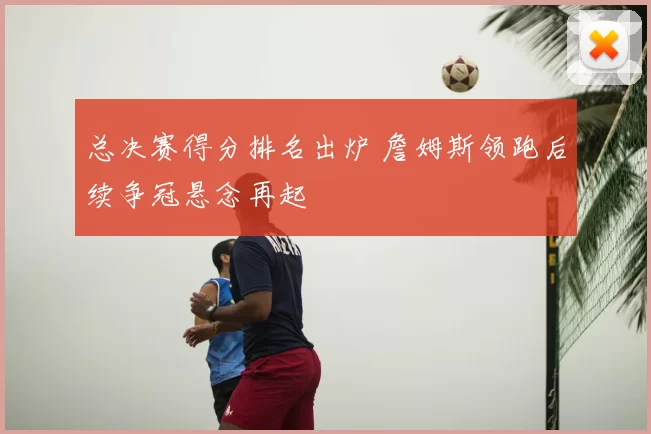 总决赛得分排名出炉 詹姆斯领跑后续争冠悬念再起