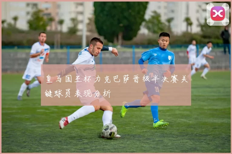 皇马国王杯力克巴萨晋级半决赛关键球员表现分析