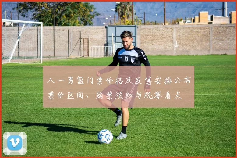 八一男篮门票价格及发售安排公布票价区间、购票须知与观赛看点