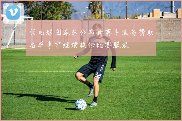 羽毛球国家队公布新赛季装备赞助名单李宁继续提供比赛服装