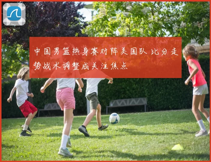 中国男篮热身赛对阵美国队 比分走势战术调整成关注焦点