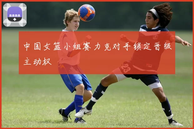 中国女篮小组赛力克对手锁定晋级主动权