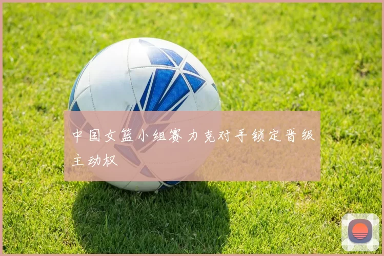 中国女篮小组赛力克对手锁定晋级主动权