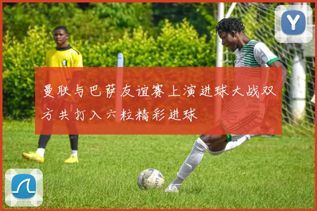 曼联与巴萨友谊赛上演进球大战双方共打入六粒精彩进球