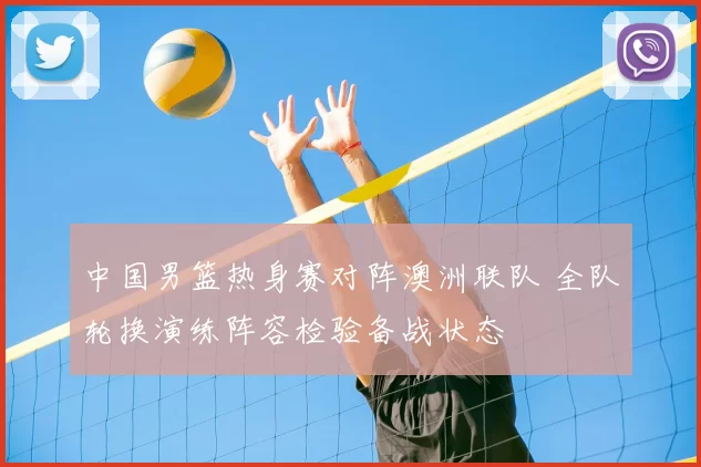 中国男篮热身赛对阵澳洲联队 全队轮换演练阵容检验备战状态