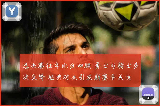 总决赛往年比分回顾 勇士与骑士多次交锋 经典对决引发新赛季关注