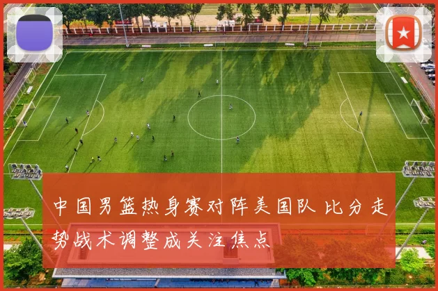 中国男篮热身赛对阵美国队 比分走势战术调整成关注焦点