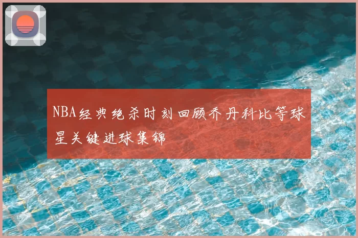 NBA经典绝杀时刻回顾乔丹科比等球星关键进球集锦