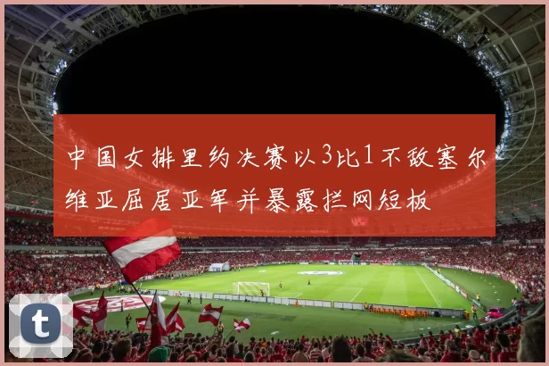 中国女排里约决赛以3比1不敌塞尔维亚屈居亚军并暴露拦网短板