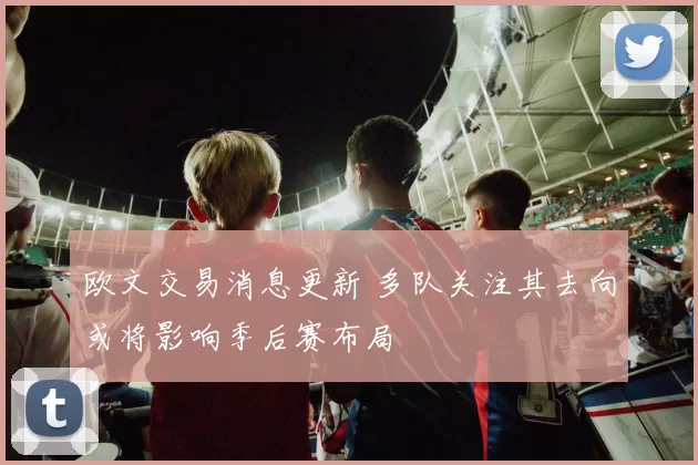 欧文交易消息更新 多队关注其去向或将影响季后赛布局