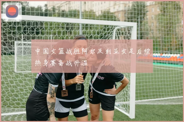 中国女篮战胜阿尔及利亚女足后续热身赛备战升温
